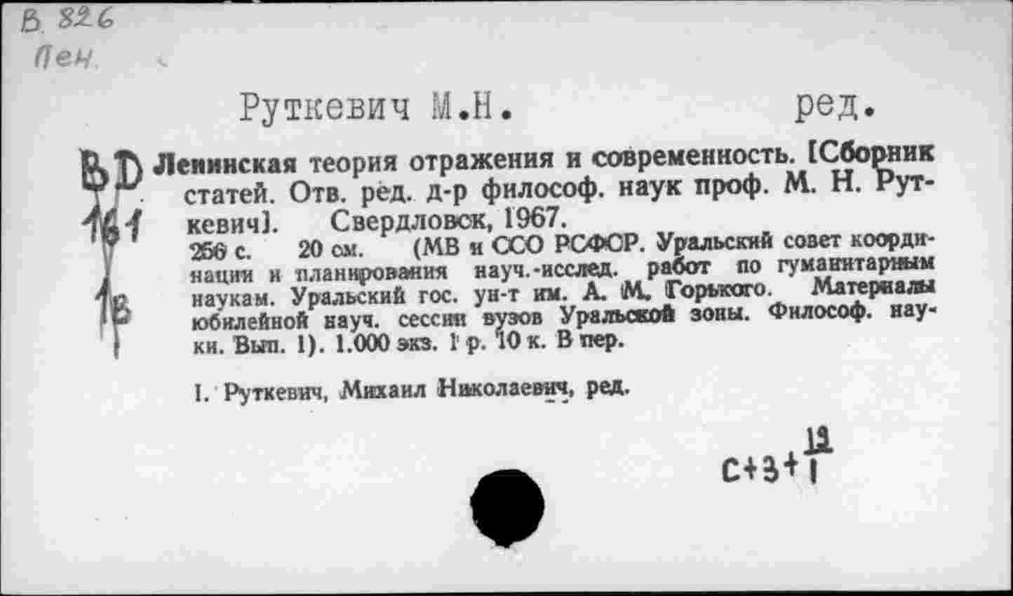 ﻿Ъ. ^6
(1еч
Руткевич М.Н.	ред.
Т\ Ленинская теория отражения и современность. [Сборник статей. Отв. рёд. д-р философ, наук проф. М. Н. Рут-
14 кевич]. Свердловск, 1967.
'	266 с. 20 ом. (МВ и ССО РСФСР. Уральский совет коорди-
нации и планирования науч.-исслед. работ по гуманитарным С	наукам. Уральский гос. ун-т им. А. М. Горького. Материалы
Ь*	юбилейной науч, сессия вузов Уральской зоны. Философ, нау-
ки. Выл. 1). 1.000 экз. 1 р. 10 к. В пер.
I. Руткевич, Михаил Николаевич, ред.
